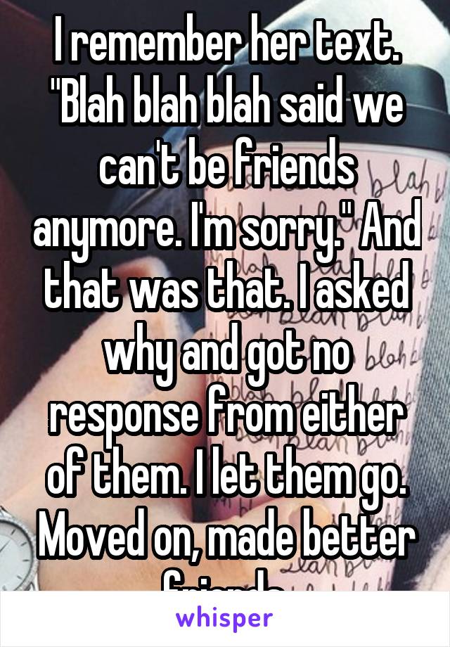 I remember her text. "Blah blah blah said we can't be friends anymore. I'm sorry." And that was that. I asked why and got no response from either of them. I let them go. Moved on, made better friends.