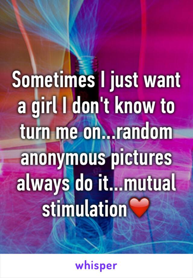 Sometimes I just want a girl I don't know to turn me on...random anonymous pictures always do it...mutual stimulation❤️