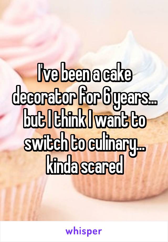 I've been a cake decorator for 6 years... but I think I want to switch to culinary... kinda scared
