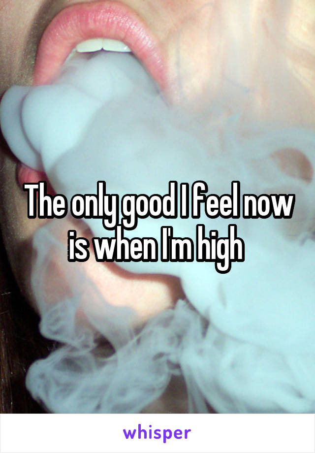 The only good I feel now is when I'm high 