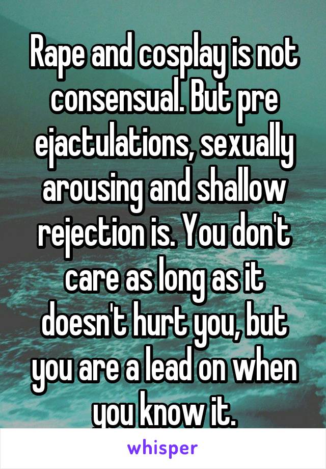 Rape and cosplay is not consensual. But pre ejactulations, sexually arousing and shallow rejection is. You don't care as long as it doesn't hurt you, but you are a lead on when you know it.