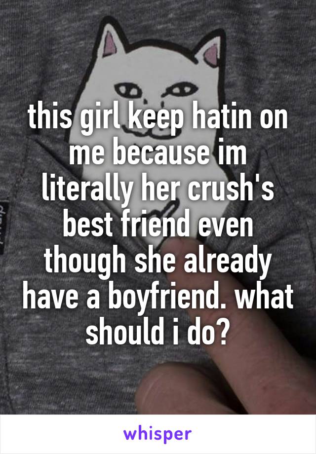 this girl keep hatin on me because im literally her crush's best friend even though she already have a boyfriend. what should i do?