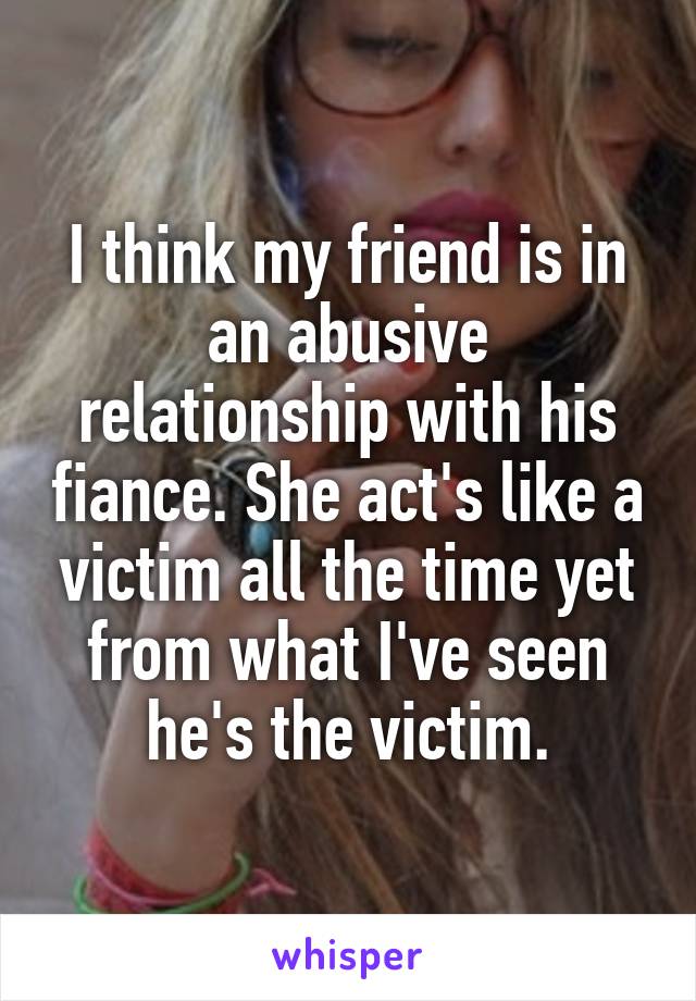 I think my friend is in an abusive relationship with his fiance. She act's like a victim all the time yet from what I've seen he's the victim.