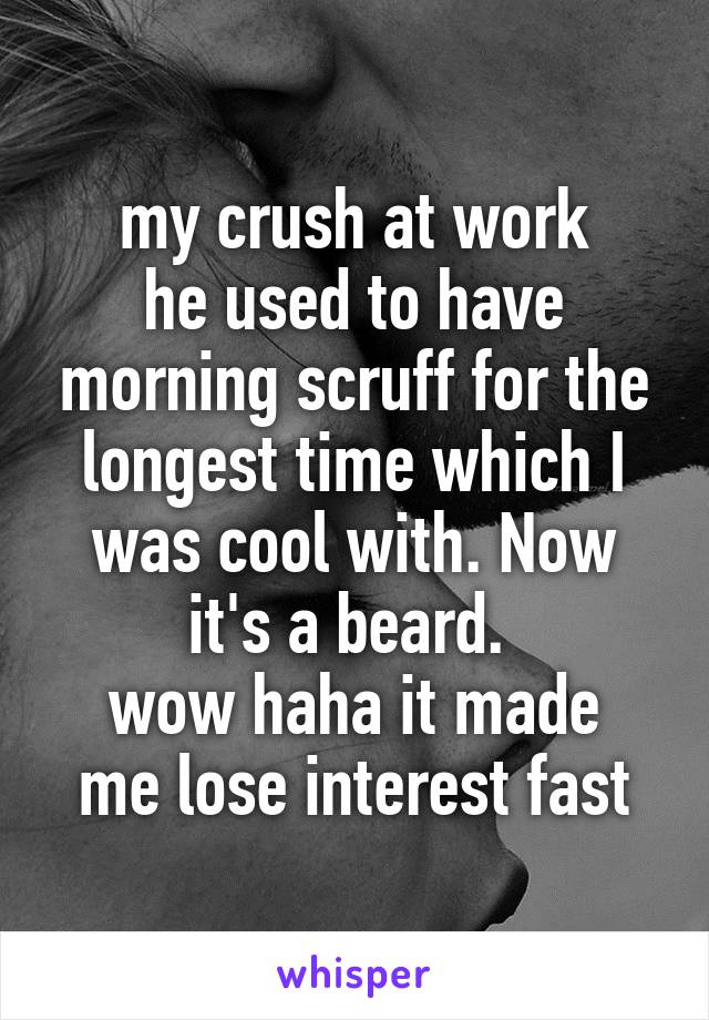 my crush at work
he used to have morning scruff for the longest time which I was cool with. Now it's a beard. 
wow haha it made me lose interest fast