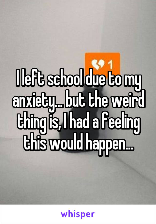 I left school due to my anxiety... but the weird thing is, I had a feeling this would happen...