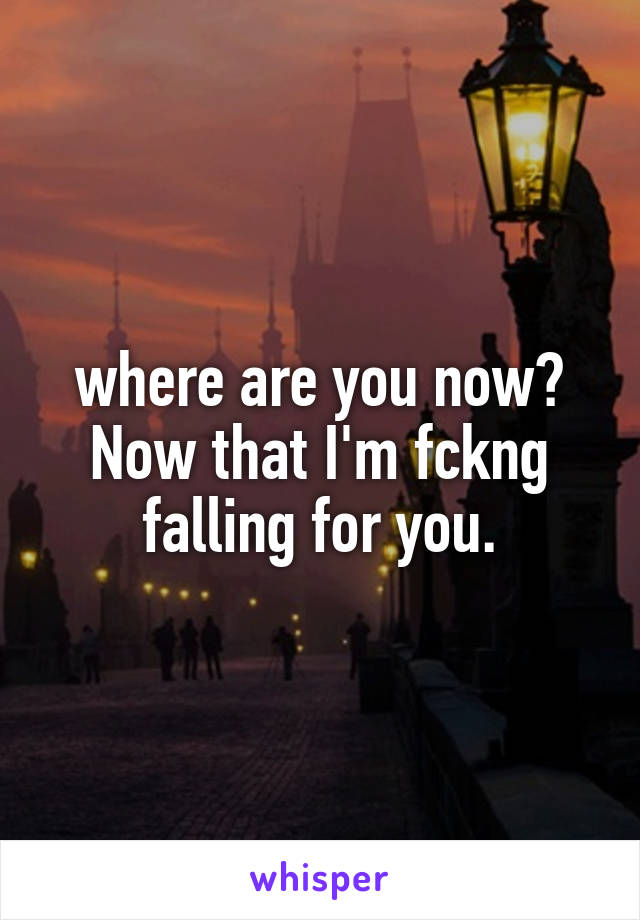 where are you now? Now that I'm fckng falling for you.