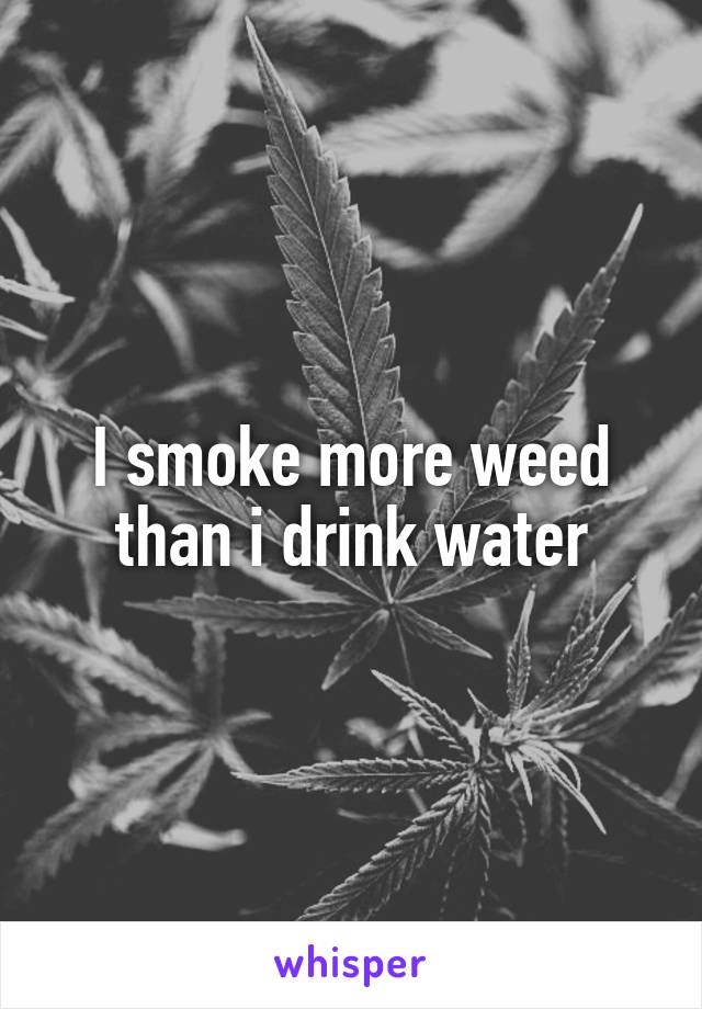 I smoke more weed than i drink water