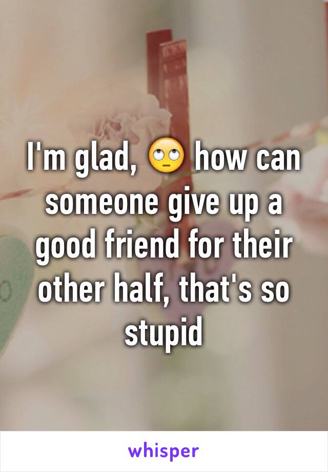 I'm glad, 🙄 how can someone give up a good friend for their other half, that's so stupid