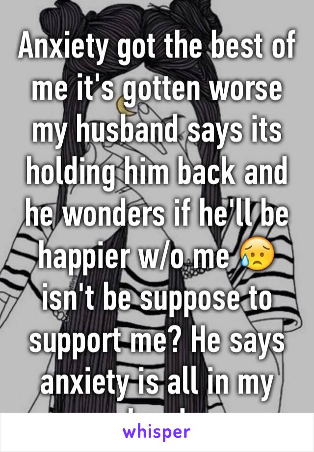 Anxiety got the best of me it's gotten worse my husband says its holding him back and he wonders if he'll be happier w/o me 😥 isn't be suppose to support me? He says anxiety is all in my head 