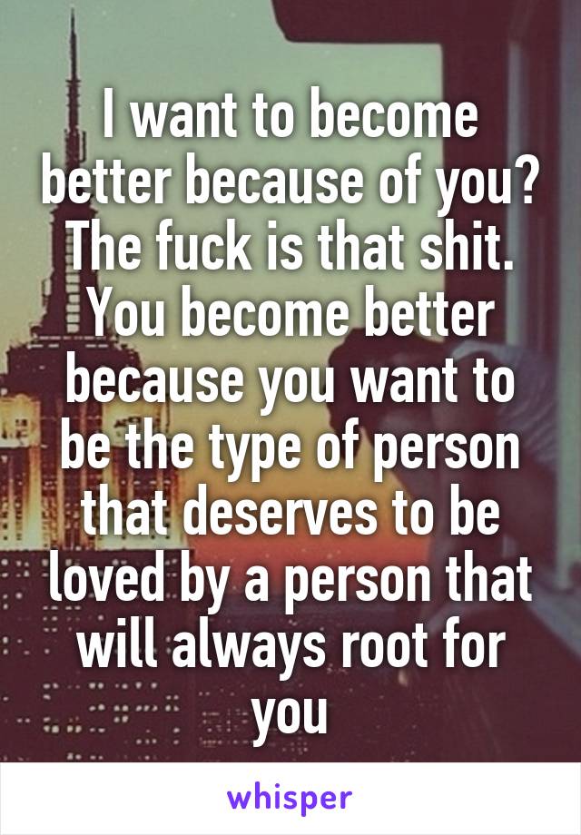 I want to become better because of you? The fuck is that shit. You become better because you want to be the type of person that deserves to be loved by a person that will always root for you
