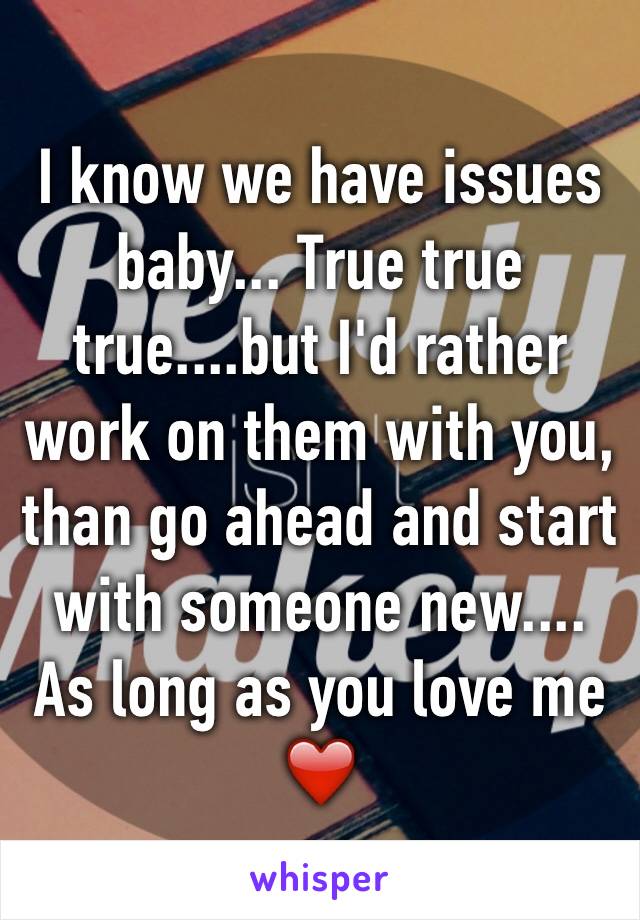 I know we have issues baby... True true true....but I'd rather work on them with you, than go ahead and start with someone new.... As long as you love me ❤️