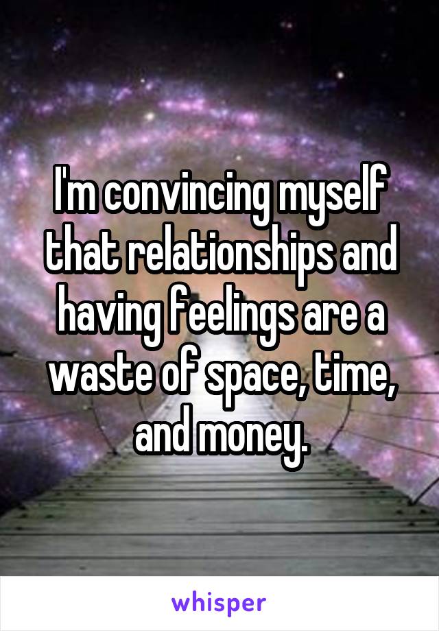 I'm convincing myself that relationships and having feelings are a waste of space, time, and money.
