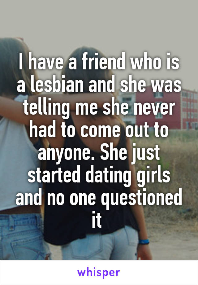 I have a friend who is a lesbian and she was telling me she never had to come out to anyone. She just started dating girls and no one questioned it 
