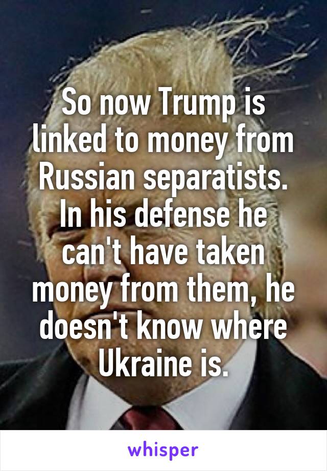 So now Trump is linked to money from Russian separatists.
In his defense he can't have taken money from them, he doesn't know where Ukraine is.
