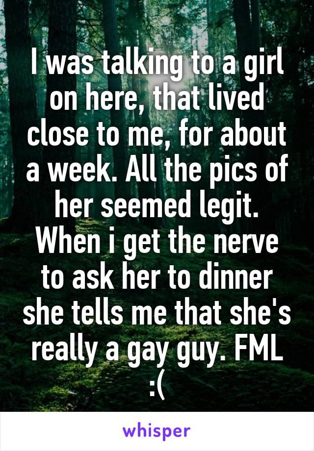 I was talking to a girl on here, that lived close to me, for about a week. All the pics of her seemed legit. When i get the nerve to ask her to dinner she tells me that she's really a gay guy. FML :(