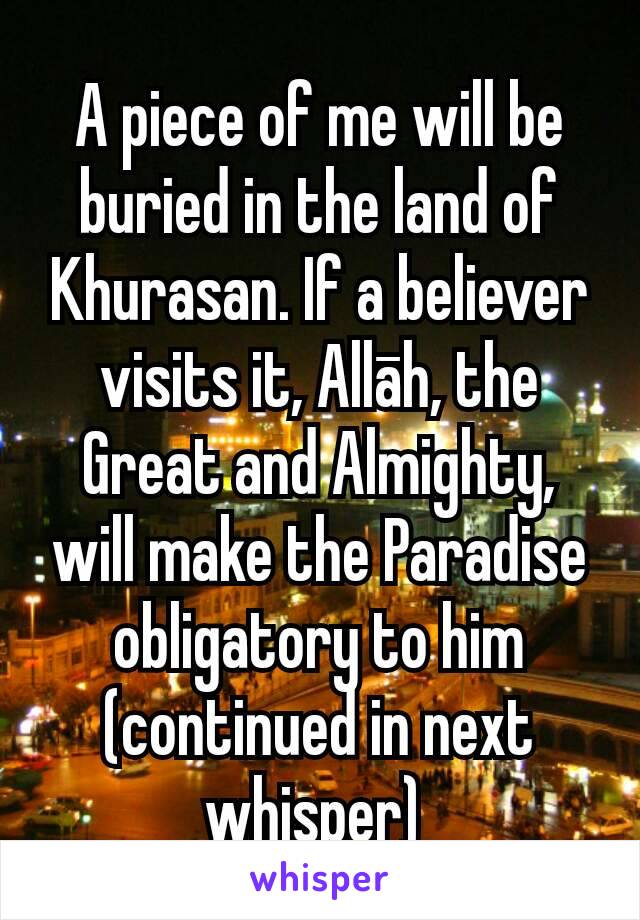 A piece of me will be buried in the land of Khurasan. If a believer visits it, Allāh, the Great and Almighty, will make the Paradise obligatory to him
(continued in next whisper) 