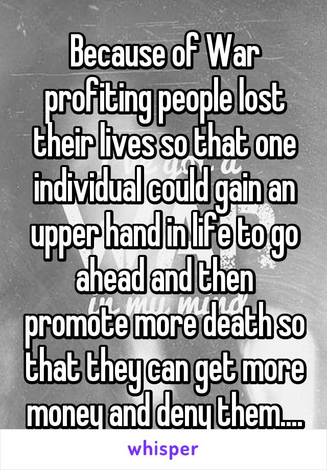 Because of War profiting people lost their lives so that one individual could gain an upper hand in life to go ahead and then promote more death so that they can get more money and deny them....