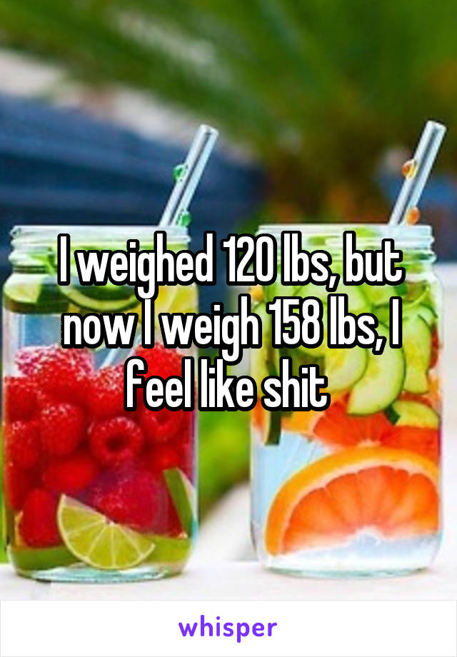 I weighed 120 lbs, but now I weigh 158 lbs, I feel like shit 