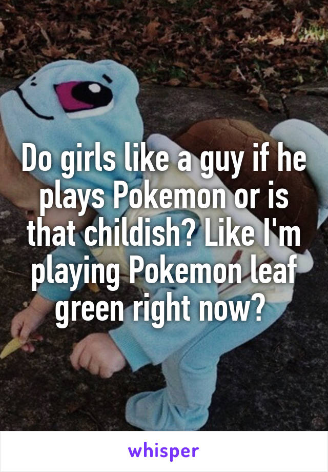 Do girls like a guy if he plays Pokemon or is that childish? Like I'm playing Pokemon leaf green right now? 