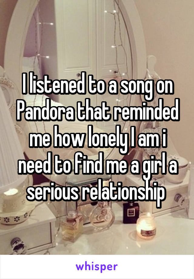 I listened to a song on Pandora that reminded me how lonely I am i need to find me a girl a serious relationship 