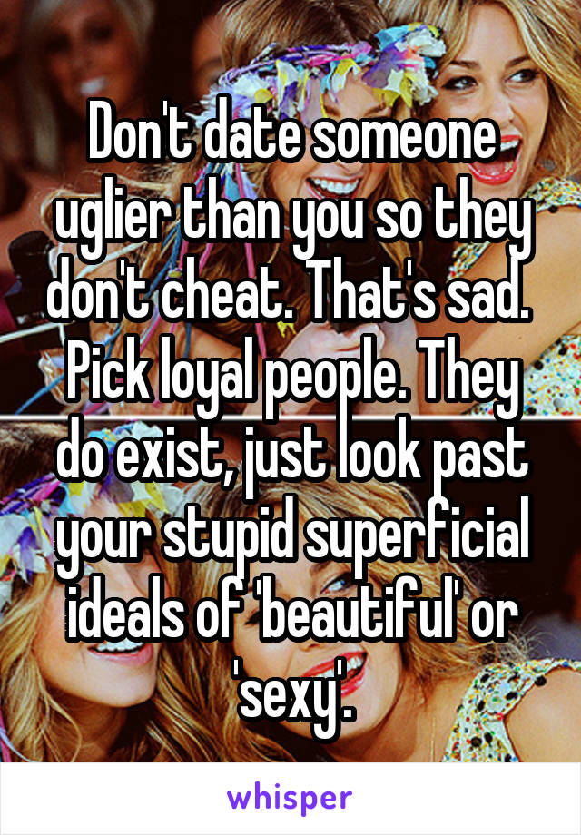 Don't date someone uglier than you so they don't cheat. That's sad. 
Pick loyal people. They do exist, just look past your stupid superficial ideals of 'beautiful' or 'sexy'.
