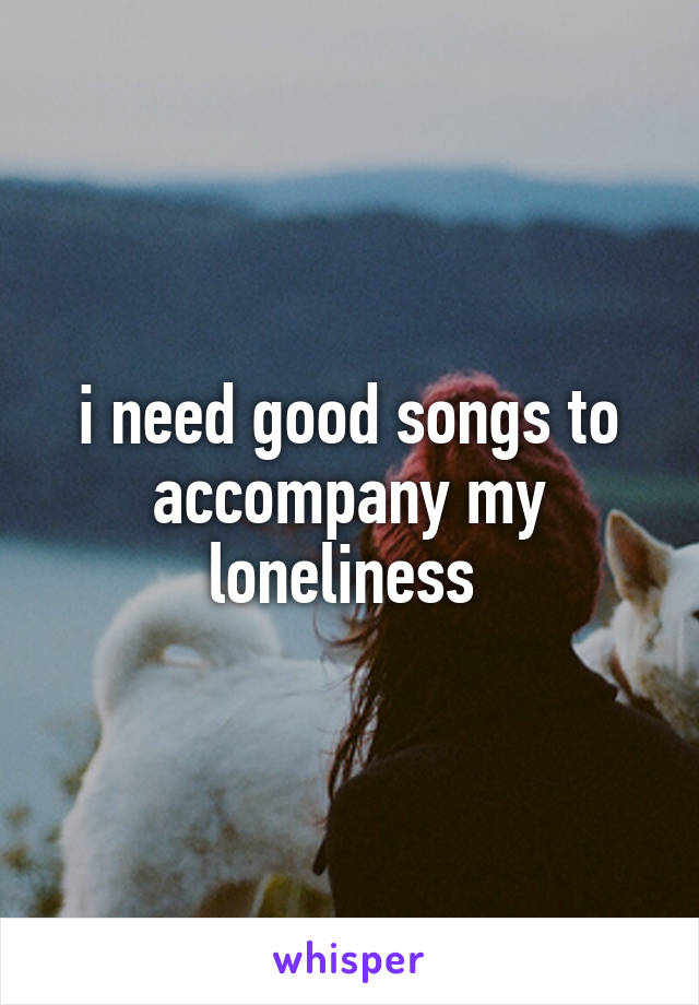 i need good songs to accompany my loneliness 