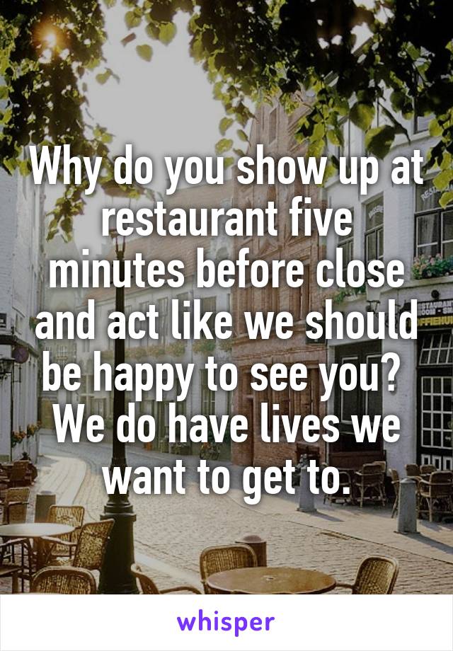 Why do you show up at restaurant five minutes before close and act like we should be happy to see you?  We do have lives we want to get to.