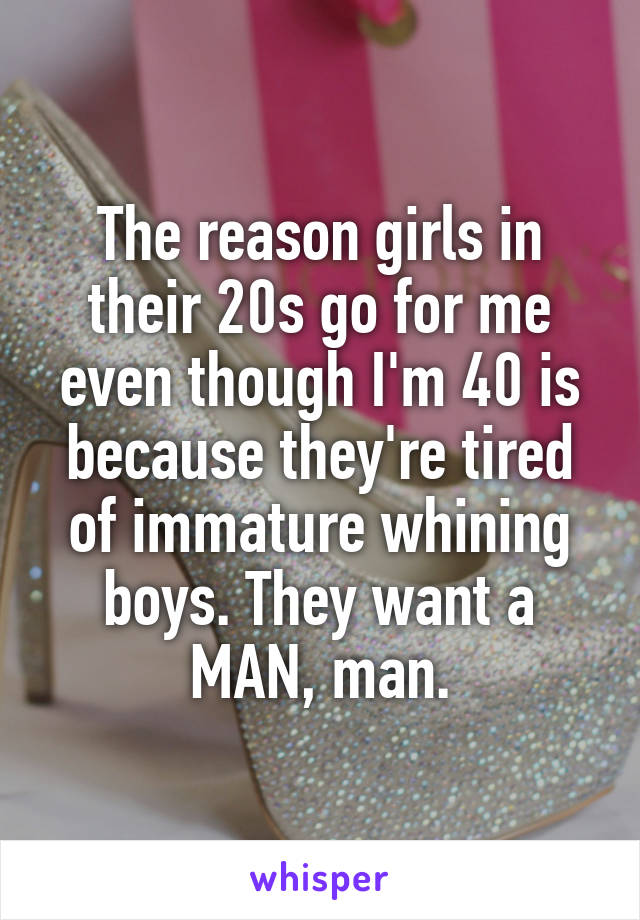 The reason girls in their 20s go for me even though I'm 40 is because they're tired of immature whining boys. They want a MAN, man.