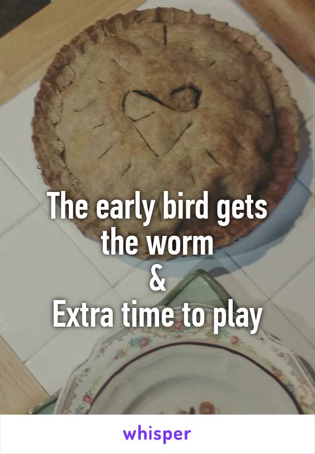 

The early bird gets the worm
&
Extra time to play