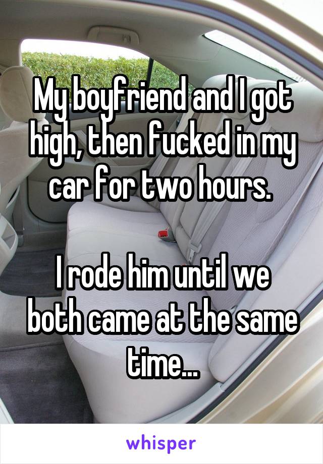 My boyfriend and I got high, then fucked in my car for two hours. 

I rode him until we both came at the same time...