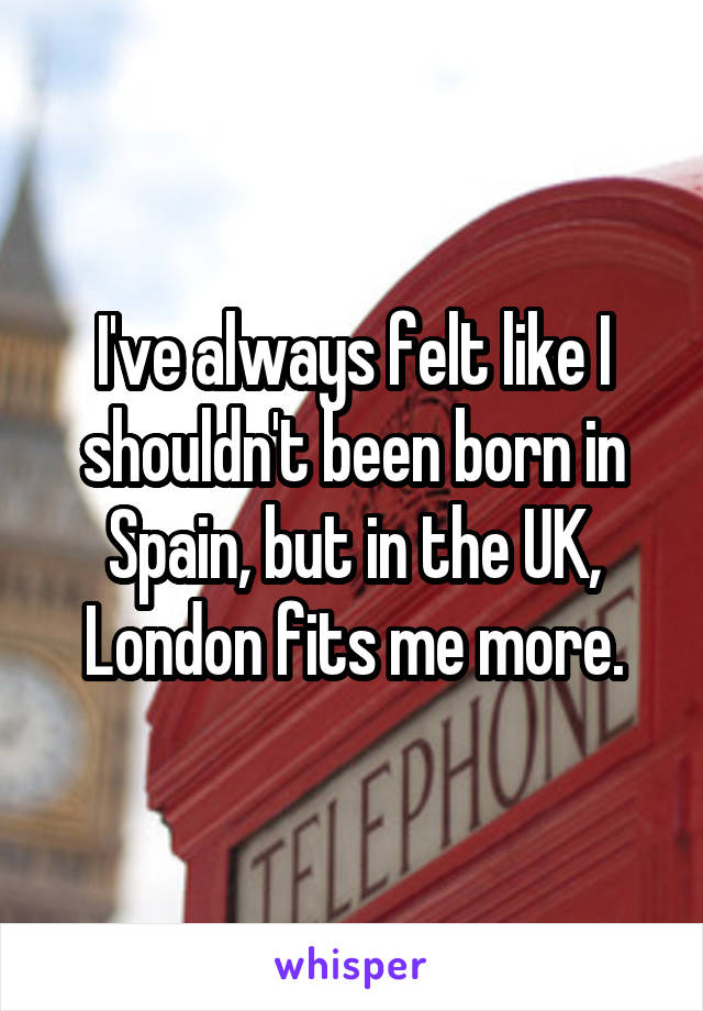 I've always felt like I shouldn't been born in Spain, but in the UK, London fits me more.