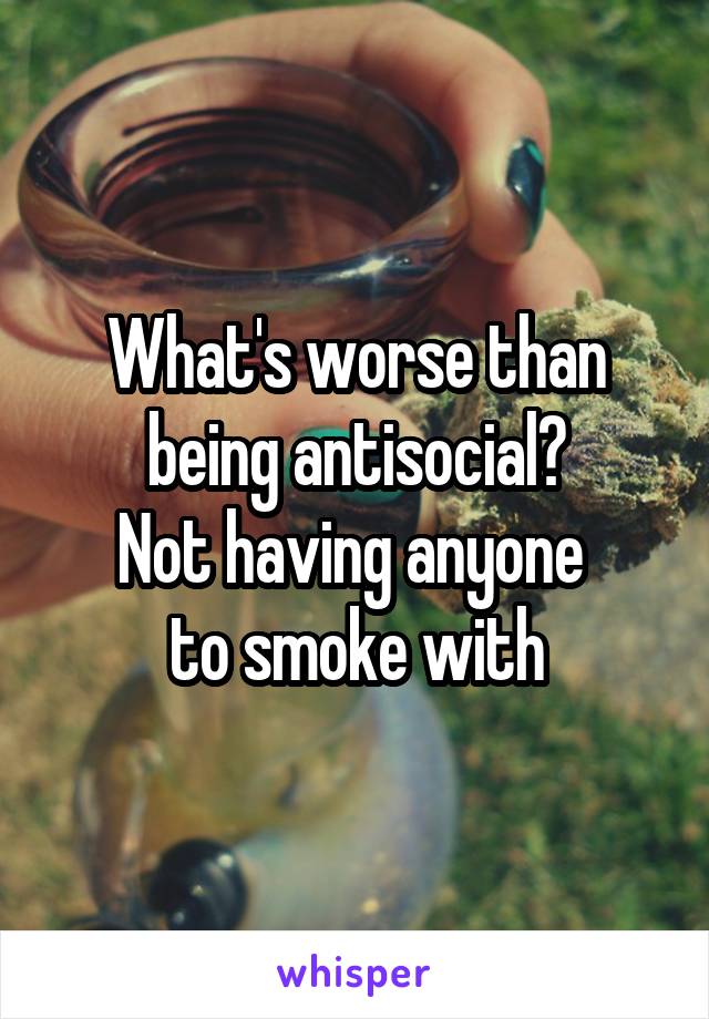 What's worse than being antisocial?
Not having anyone 
to smoke with