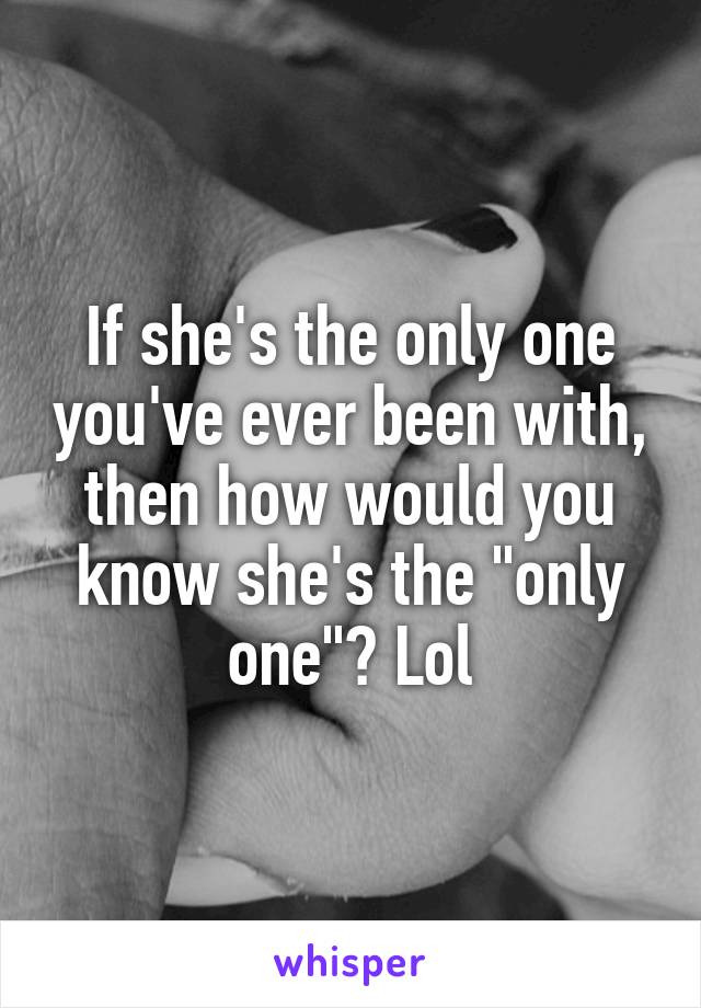 If she's the only one you've ever been with, then how would you know she's the "only one"? Lol