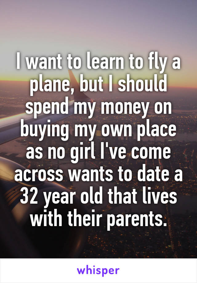 I want to learn to fly a plane, but I should spend my money on buying my own place as no girl I've come across wants to date a 32 year old that lives with their parents.