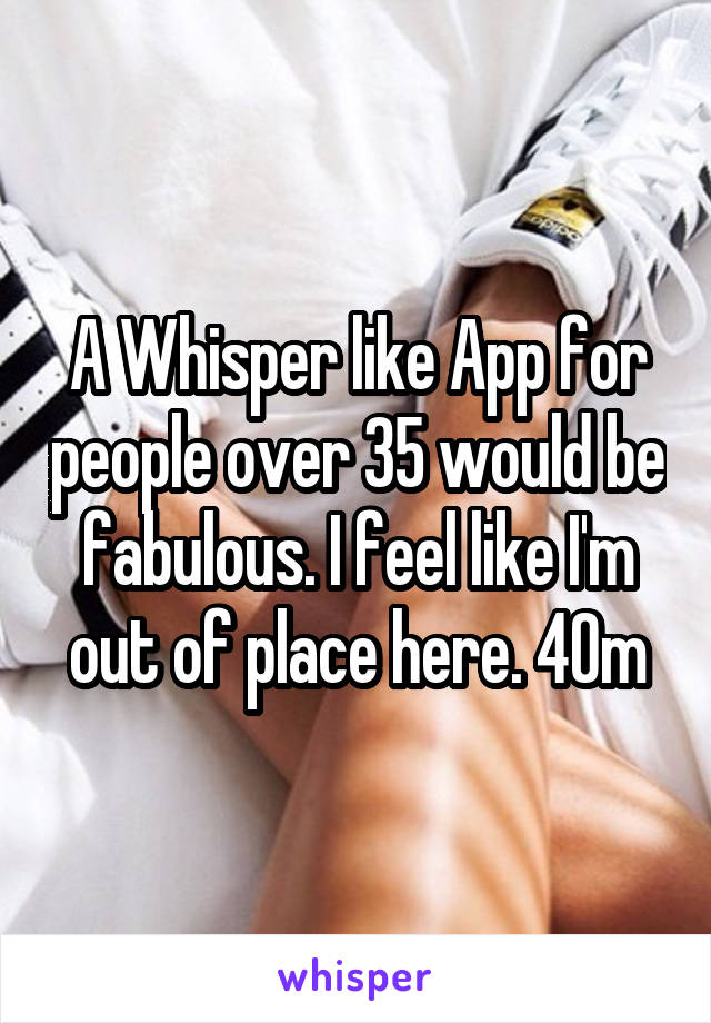 A Whisper like App for people over 35 would be fabulous. I feel like I'm out of place here. 40m