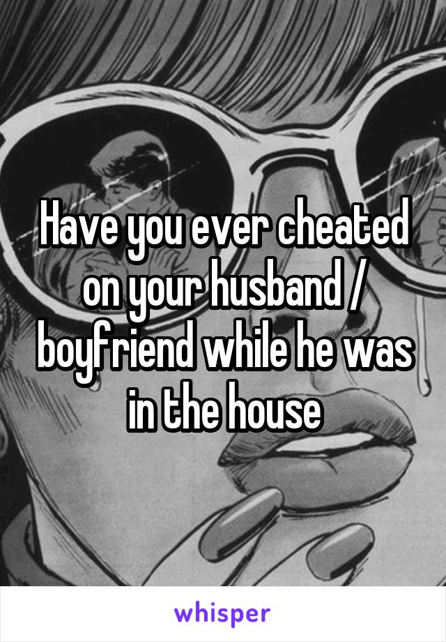 Have you ever cheated on your husband / boyfriend while he was in the house