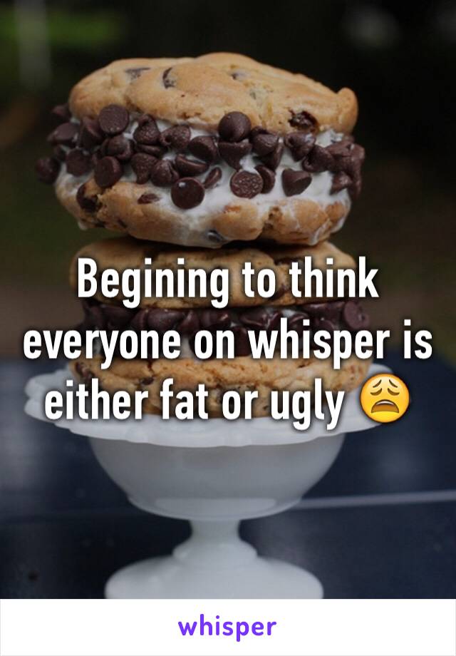 Begining to think everyone on whisper is either fat or ugly 😩
