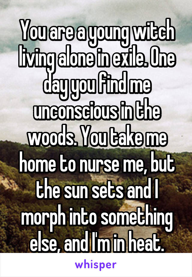 You are a young witch living alone in exile. One day you find me unconscious in the woods. You take me home to nurse me, but the sun sets and I morph into something else, and I'm in heat.