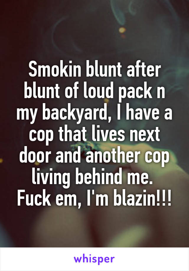 Smokin blunt after blunt of loud pack n my backyard, I have a cop that lives next door and another cop living behind me. 
Fuck em, I'm blazin!!!