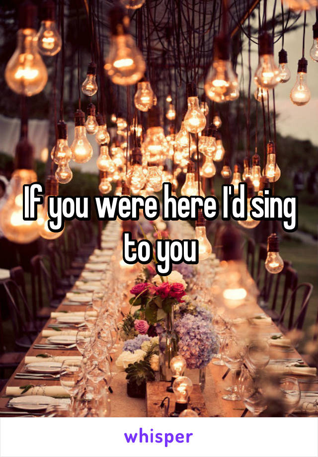 If you were here I'd sing to you