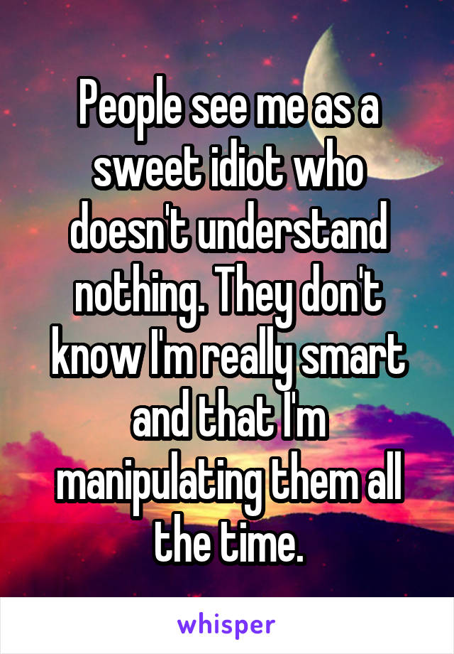 People see me as a sweet idiot who doesn't understand nothing. They don't know I'm really smart and that I'm manipulating them all the time.