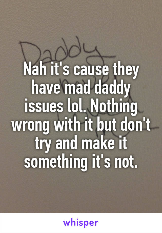 Nah it's cause they have mad daddy issues lol. Nothing wrong with it but don't try and make it something it's not.