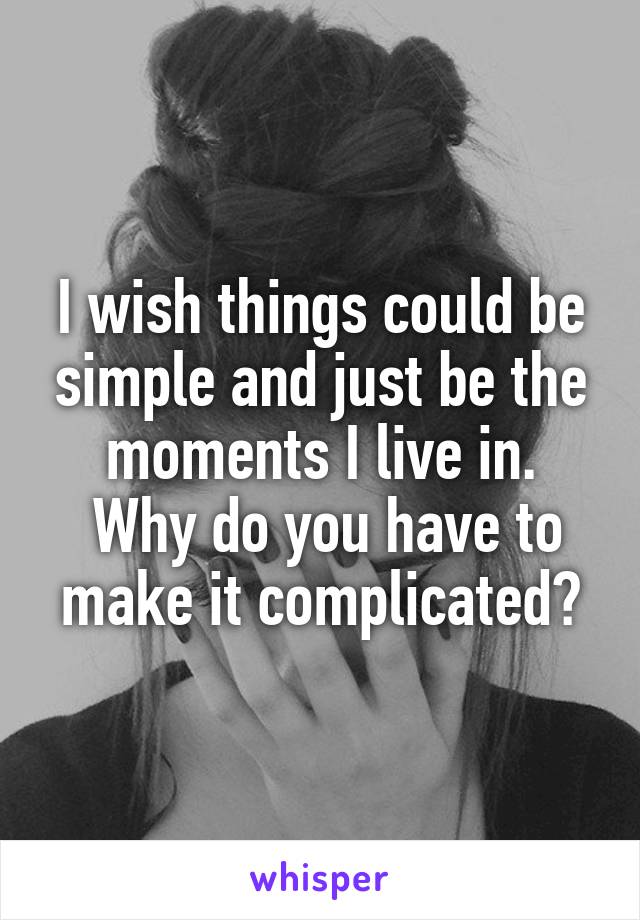I wish things could be simple and just be the moments I live in.
 Why do you have to make it complicated?