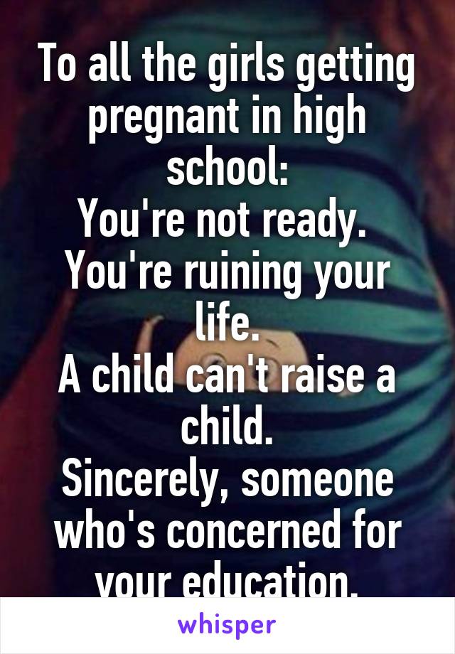To all the girls getting pregnant in high school:
You're not ready. 
You're ruining your life.
A child can't raise a child.
Sincerely, someone who's concerned for your education.