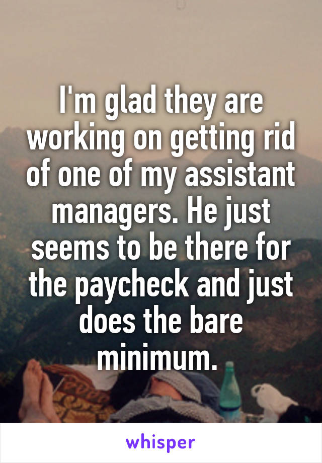 I'm glad they are working on getting rid of one of my assistant managers. He just seems to be there for the paycheck and just does the bare minimum. 
