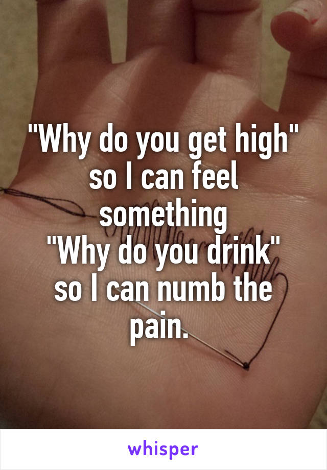 "Why do you get high" so I can feel something
"Why do you drink" so I can numb the pain. 