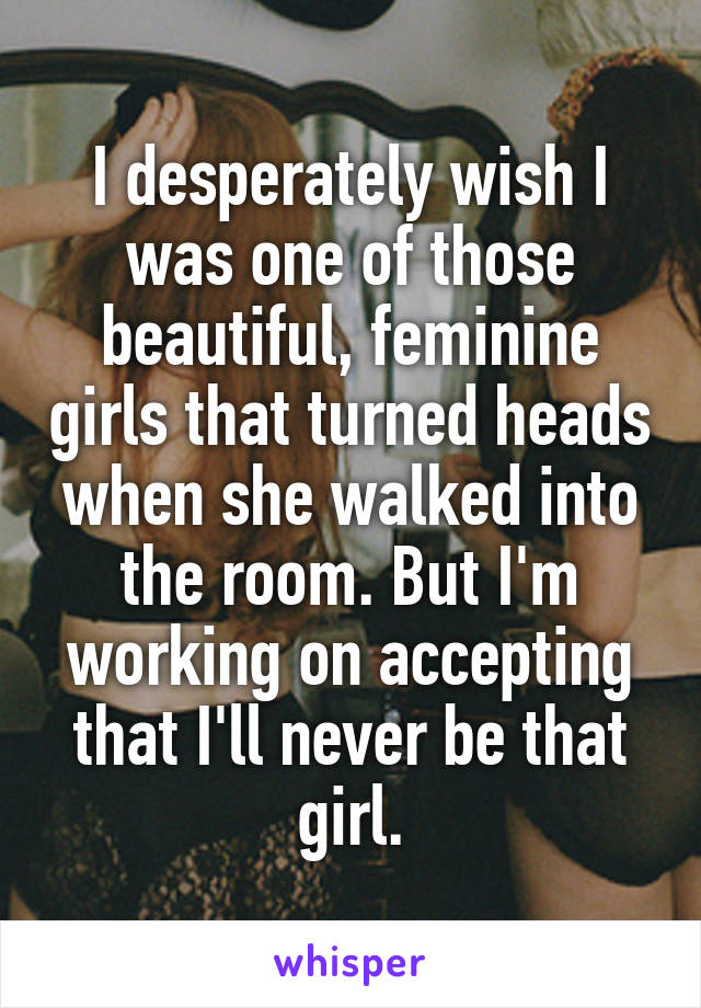 I desperately wish I was one of those beautiful, feminine girls that turned heads when she walked into the room. But I'm working on accepting that I'll never be that girl.