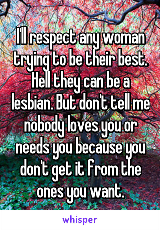 I'll respect any woman trying to be their best. Hell they can be a lesbian. But don't tell me nobody loves you or needs you because you don't get it from the ones you want.