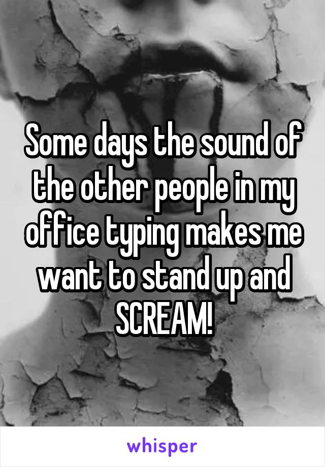 Some days the sound of the other people in my office typing makes me want to stand up and SCREAM!