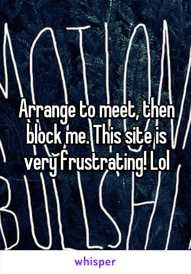 Arrange to meet, then block me. This site is very frustrating! Lol